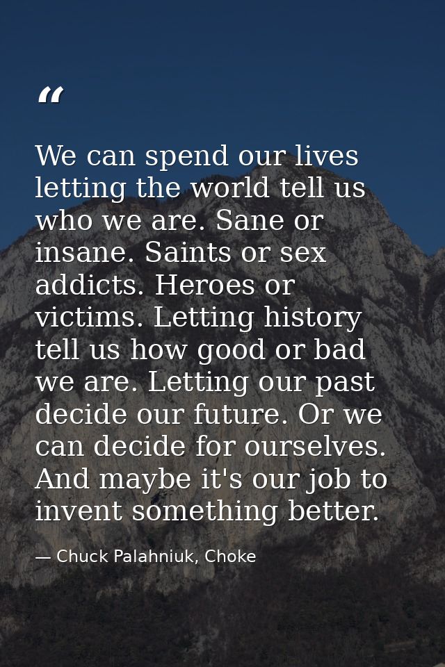 We can spend our lives letting the world tell us who we are. Sane or insane. Saints or sex addicts. Heroes or victims. L — Chuck Palahniuk, Choke