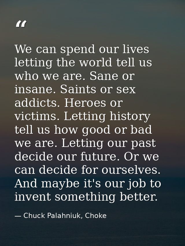 We can spend our lives letting the world tell us who we are. Sane or insane. Saints or sex addicts. Heroes or victims. L — Chuck Palahniuk, Choke