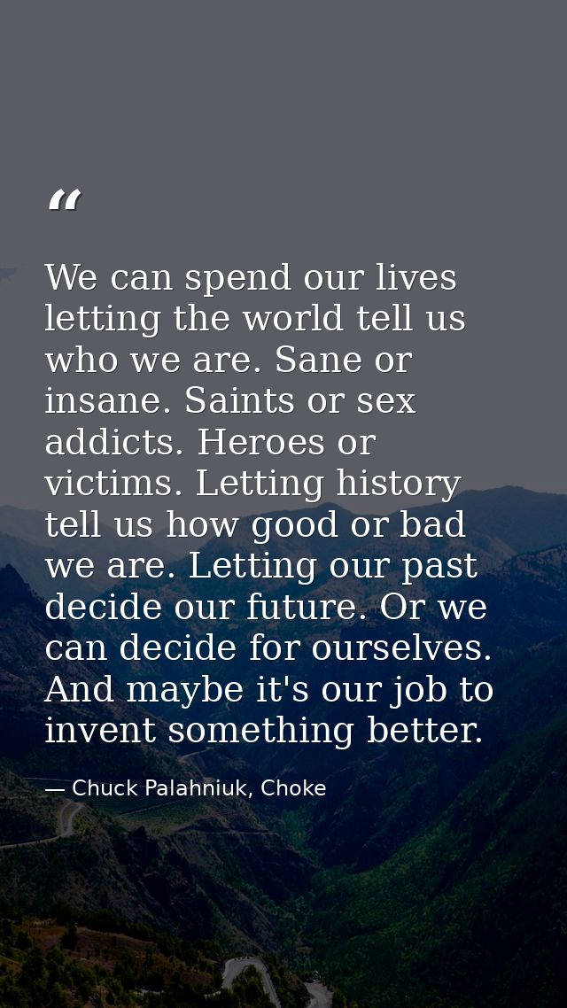 We can spend our lives letting the world tell us who we are. Sane or insane. Saints or sex addicts. Heroes or victims. L — Chuck Palahniuk, Choke