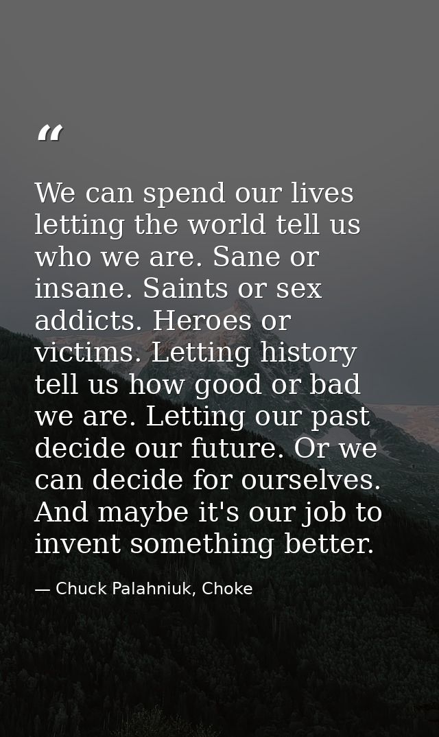 We can spend our lives letting the world tell us who we are. Sane or insane. Saints or sex addicts. Heroes or victims. L — Chuck Palahniuk, Choke