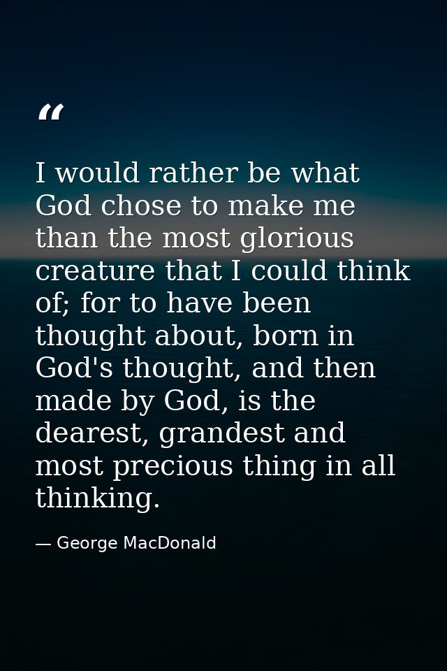 I would rather be what God chose to make me than the most glorious creature that I could think of; for to have been thou — George MacDonald