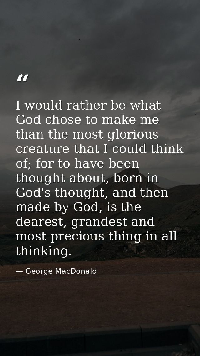 I would rather be what God chose to make me than the most glorious creature that I could think of; for to have been thou — George MacDonald