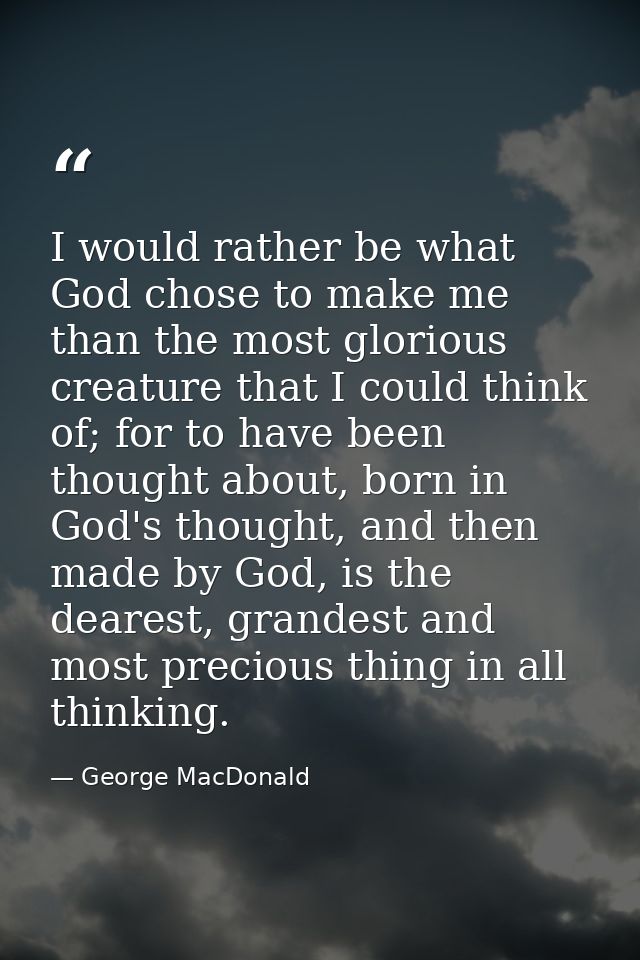 I would rather be what God chose to make me than the most glorious creature that I could think of; for to have been thou — George MacDonald