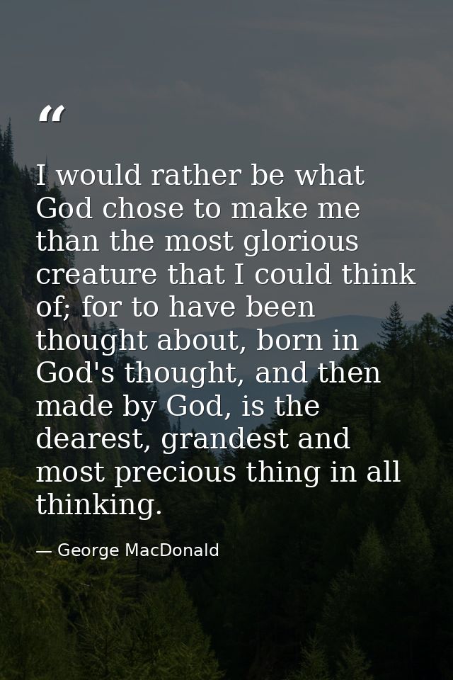I would rather be what God chose to make me than the most glorious creature that I could think of; for to have been thou — George MacDonald