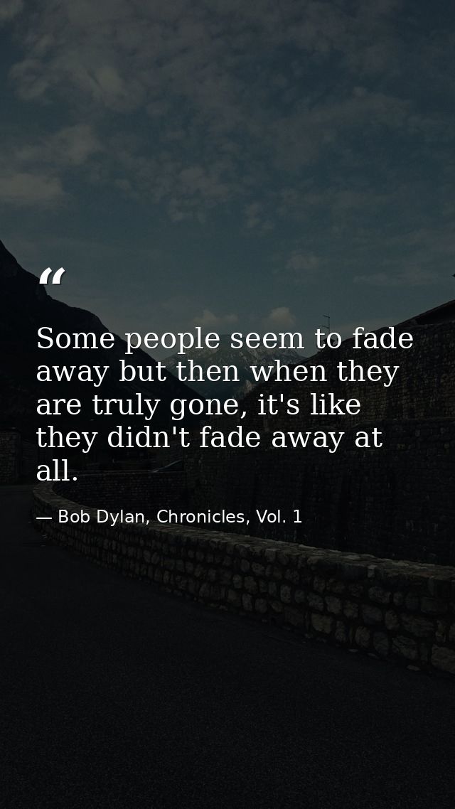 Some people seem to fade away but then when they are truly gone, it's like they didn't fade away at all. — Bob Dylan, Chronicles, Vol. 1