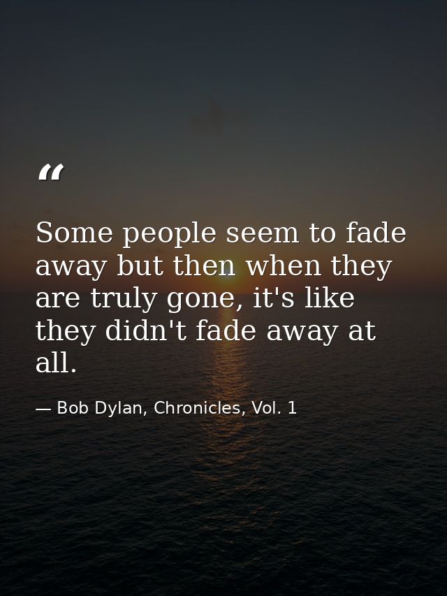 Some people seem to fade away but then when they are truly gone, it's like they didn't fade away at all. — Bob Dylan, Chronicles, Vol. 1