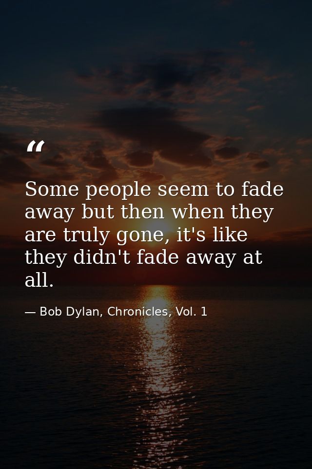 Some people seem to fade away but then when they are truly gone, it's like they didn't fade away at all. — Bob Dylan, Chronicles, Vol. 1