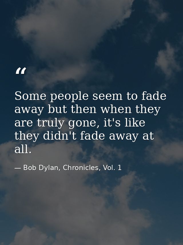Some people seem to fade away but then when they are truly gone, it's like they didn't fade away at all. — Bob Dylan, Chronicles, Vol. 1