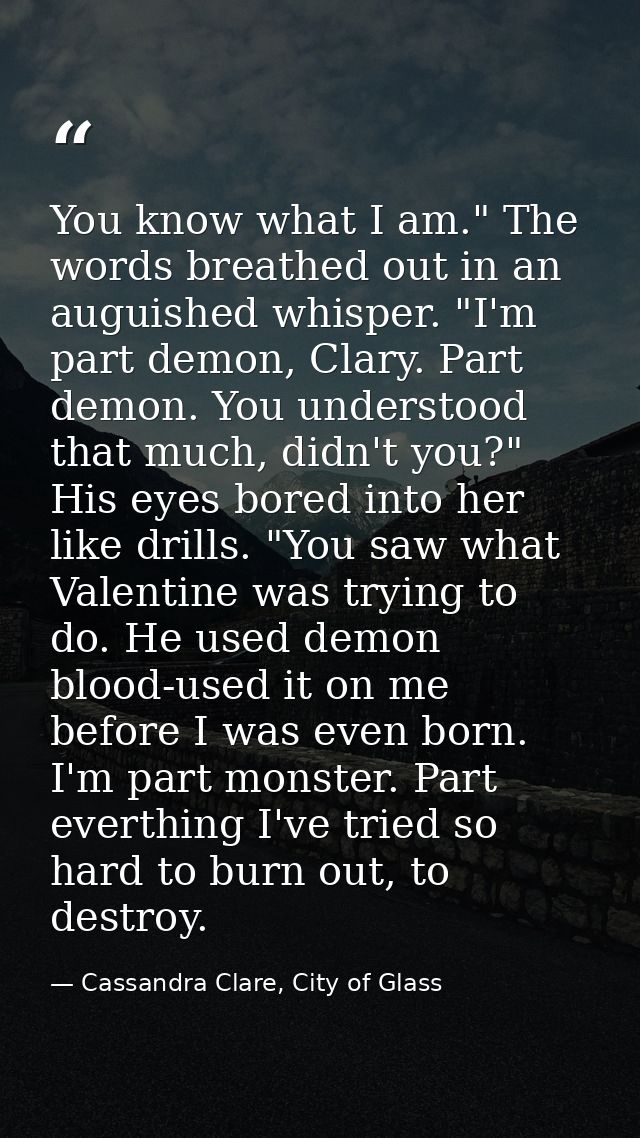 You know what I am." The words breathed out in an auguished whisper. "I'm part demon, Clary. Part demon. You understood  — Cassandra Clare, City of Glass