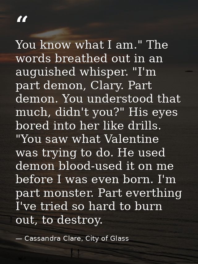 You know what I am." The words breathed out in an auguished whisper. "I'm part demon, Clary. Part demon. You understood  — Cassandra Clare, City of Glass