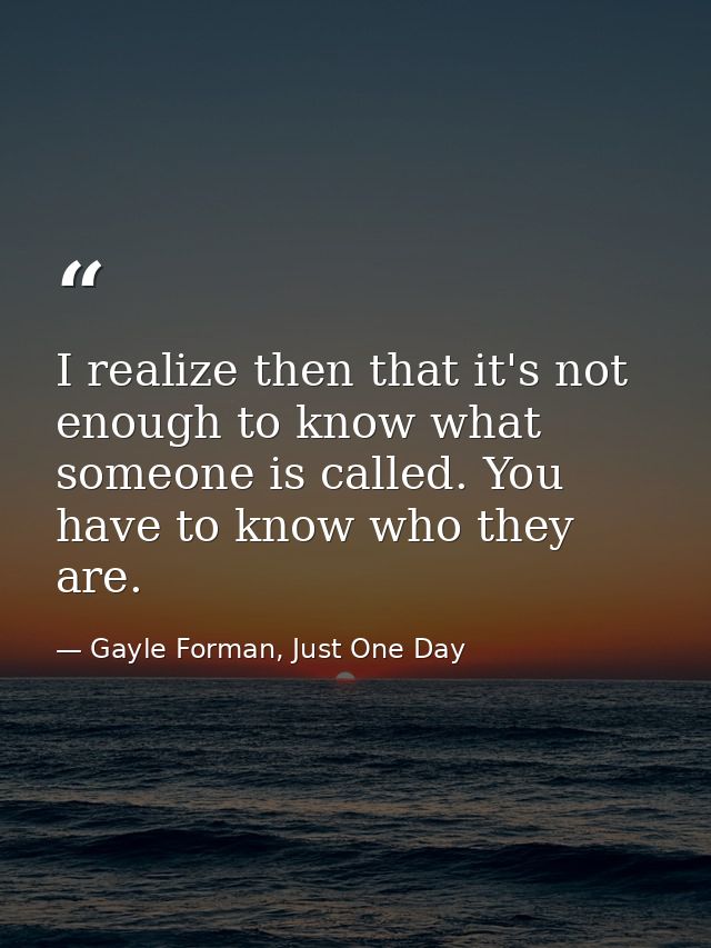 I realize then that it's not enough to know what someone is called. You have to know who they are. — Gayle Forman, Just One Day