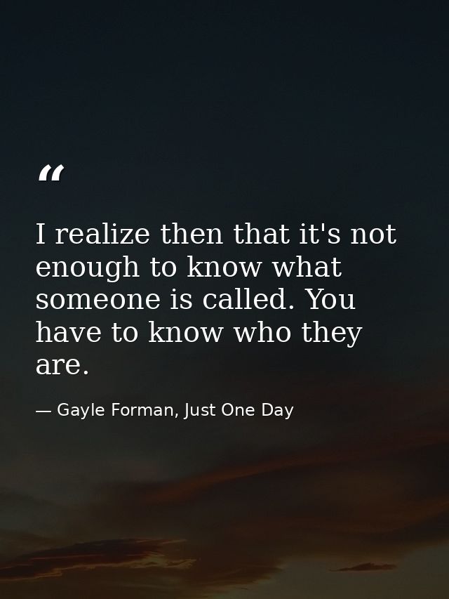 I realize then that it's not enough to know what someone is called. You have to know who they are. — Gayle Forman, Just One Day