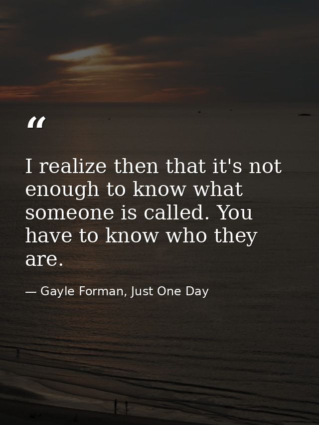 I realize then that it's not enough to know what someone is called. You have to know who they are. — Gayle Forman, Just One Day