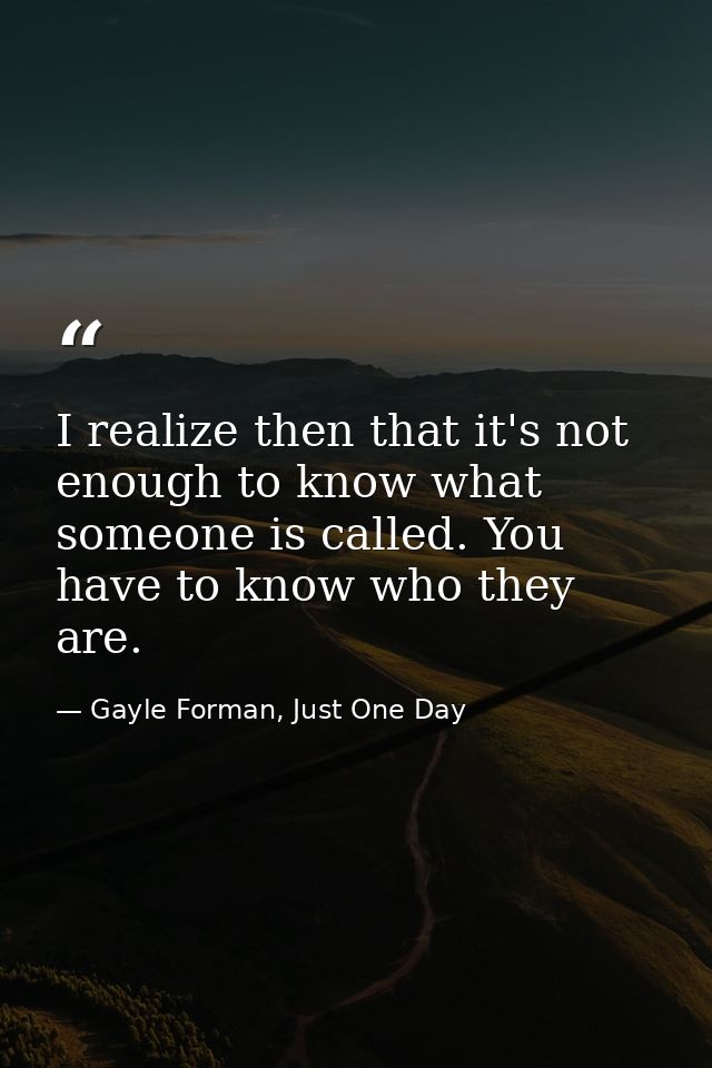 I realize then that it's not enough to know what someone is called. You have to know who they are. — Gayle Forman, Just One Day