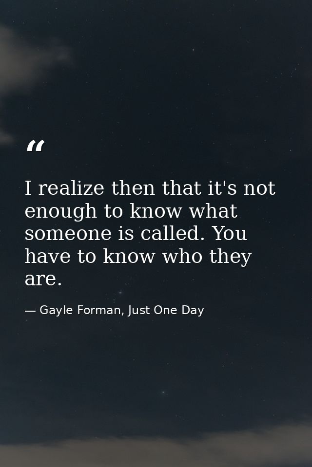 I realize then that it's not enough to know what someone is called. You have to know who they are. — Gayle Forman, Just One Day