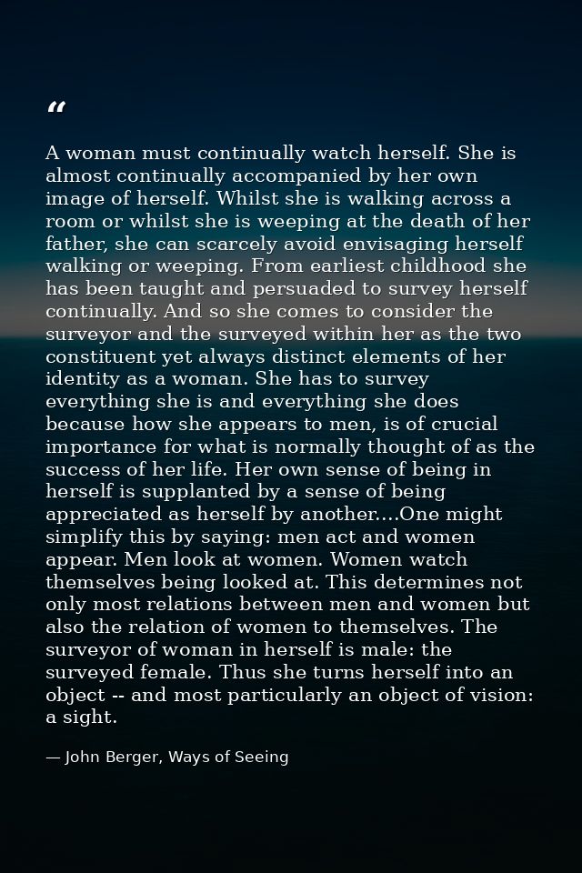 A woman must continually watch herself. She is almost continually accompanied by her own image of herself. Whilst she is — John Berger, Ways of Seeing
