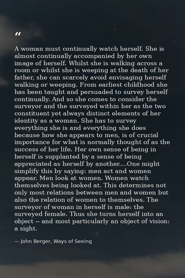 A woman must continually watch herself. She is almost continually accompanied by her own image of herself. Whilst she is — John Berger, Ways of Seeing