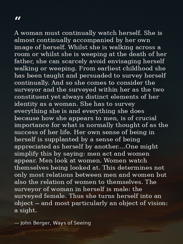 A woman must continually watch herself. She is almost continually accompanied by her own image of herself. Whilst she is — John Berger, Ways of Seeing