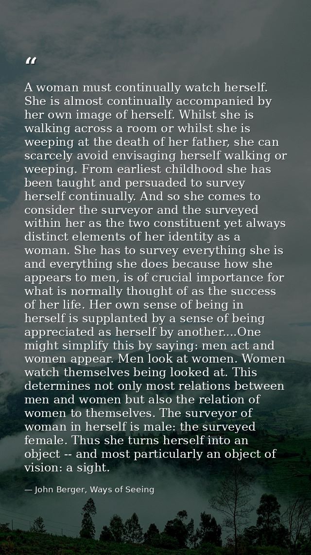 A woman must continually watch herself. She is almost continually accompanied by her own image of herself. Whilst she is — John Berger, Ways of Seeing