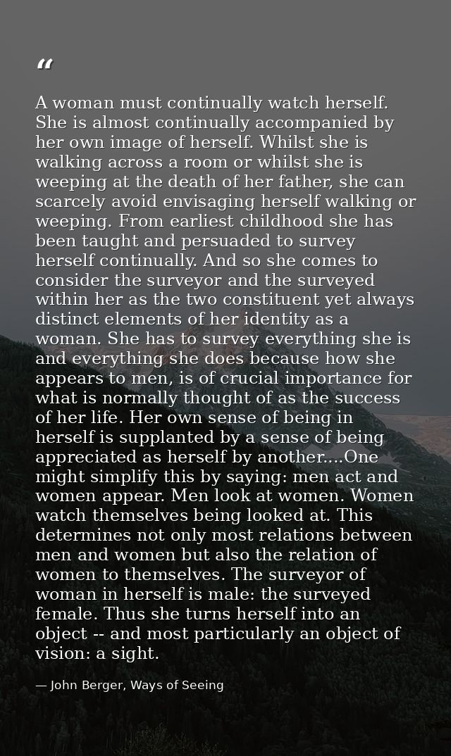 A woman must continually watch herself. She is almost continually accompanied by her own image of herself. Whilst she is — John Berger, Ways of Seeing