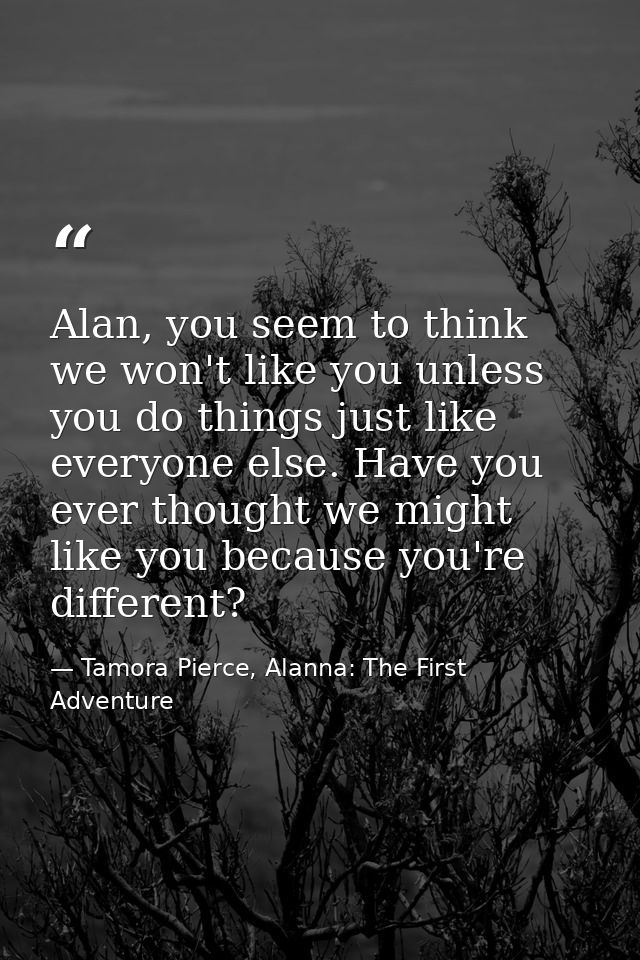 Alan, you seem to think we won't like you unless you do things just like everyone else. Have you ever thought we might l — Tamora Pierce, Alanna: The First Adventure