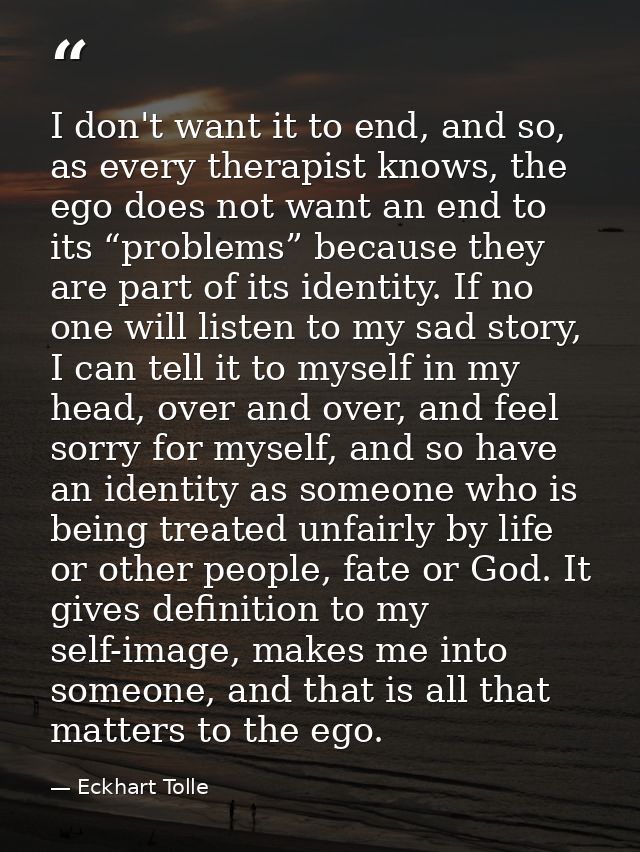 I don't want it to end, and so, as every therapist knows, the ego does not want an end to its “problems” because they ar — Eckhart Tolle