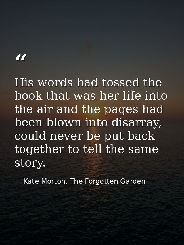 His words had tossed the book that was her life into the air and the pages had been blown into disarray, could never be  — Kate Morton, The Forgotten Garden