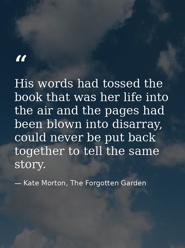 His words had tossed the book that was her life into the air and the pages had been blown into disarray, could never be  — Kate Morton, The Forgotten Garden