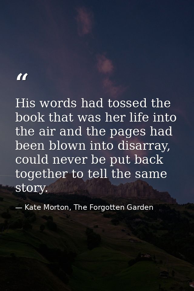 His words had tossed the book that was her life into the air and the pages had been blown into disarray, could never be  — Kate Morton, The Forgotten Garden