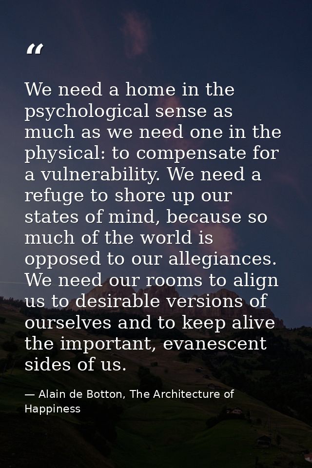 We need a home in the psychological sense as much as we need one in the physical: to compensate for a vulnerability. We  — Alain de Botton, The Architecture of Happiness