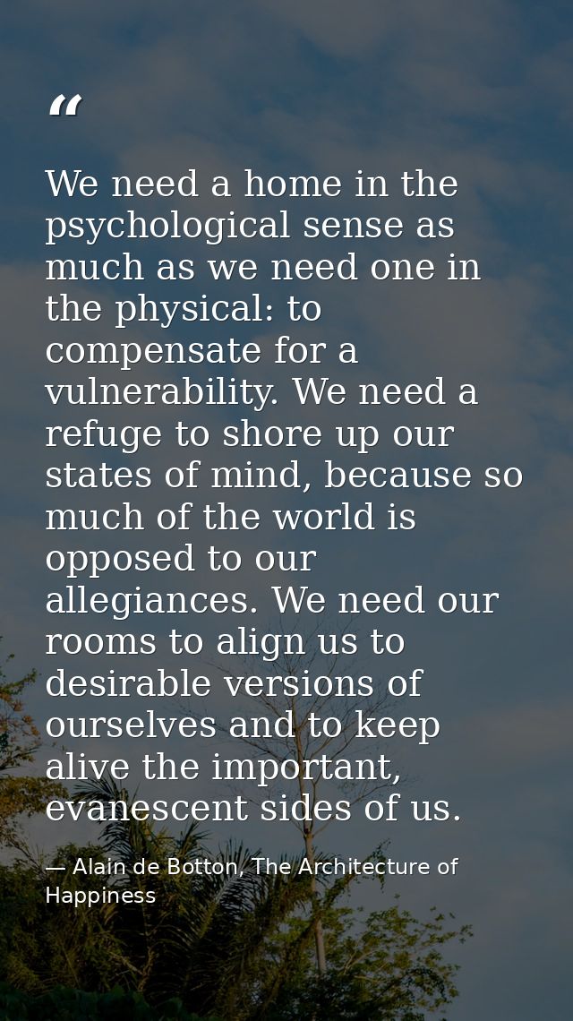 We need a home in the psychological sense as much as we need one in the physical: to compensate for a vulnerability. We  — Alain de Botton, The Architecture of Happiness