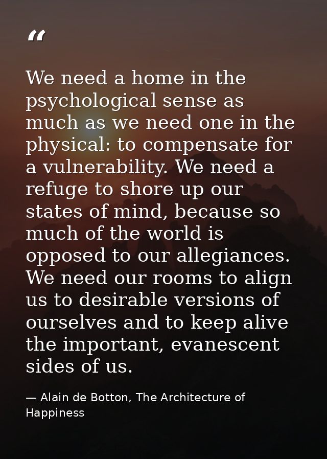 We need a home in the psychological sense as much as we need one in the physical: to compensate for a vulnerability. We  — Alain de Botton, The Architecture of Happiness