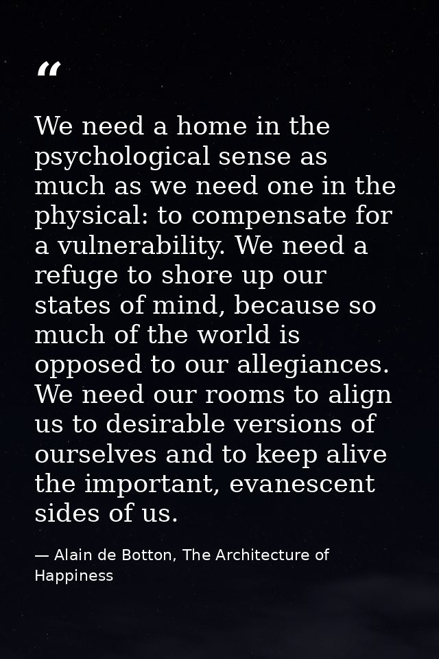 We need a home in the psychological sense as much as we need one in the physical: to compensate for a vulnerability. We  — Alain de Botton, The Architecture of Happiness