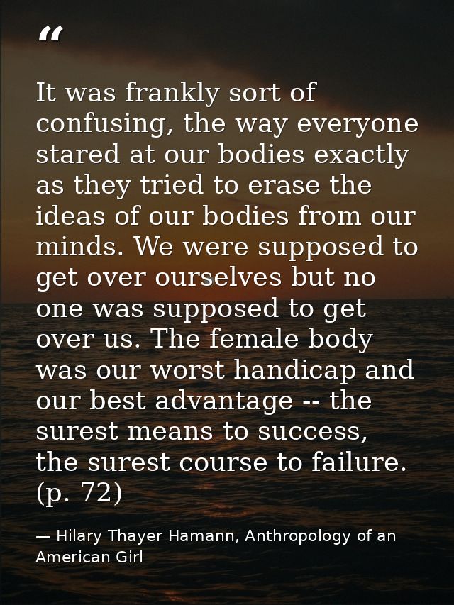 It was frankly sort of confusing, the way everyone stared at our bodies exactly as they tried to erase the ideas of our  — Hilary Thayer Hamann, Anthropology of an American Girl