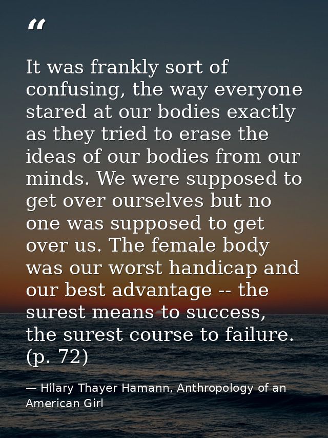 It was frankly sort of confusing, the way everyone stared at our bodies exactly as they tried to erase the ideas of our  — Hilary Thayer Hamann, Anthropology of an American Girl