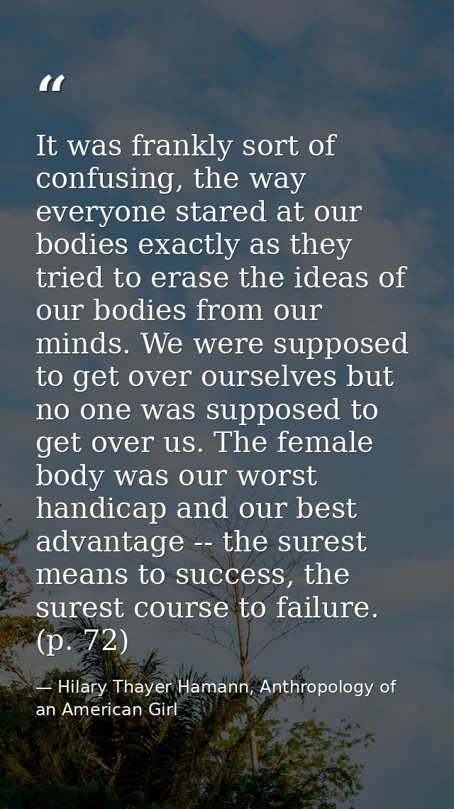 It was frankly sort of confusing, the way everyone stared at our bodies exactly as they tried to erase the ideas of our  — Hilary Thayer Hamann, Anthropology of an American Girl