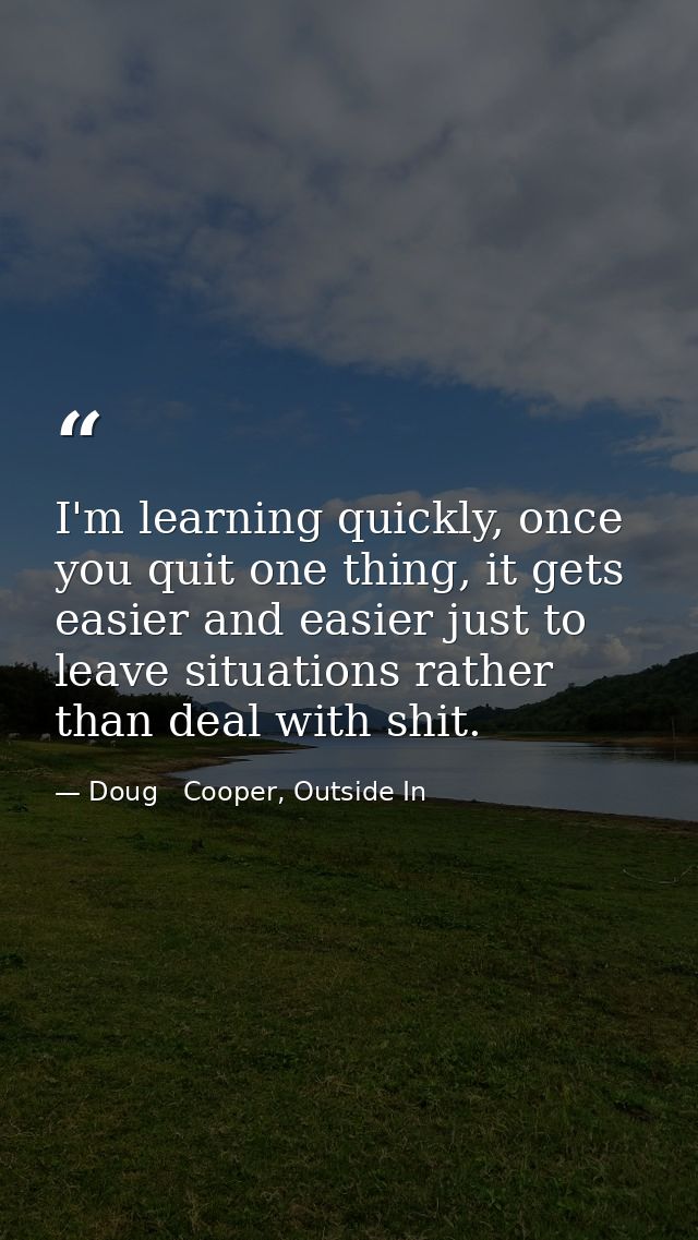 I'm learning quickly, once you quit one thing, it gets easier and easier just to leave situations rather than deal with  — Doug   Cooper, Outside In