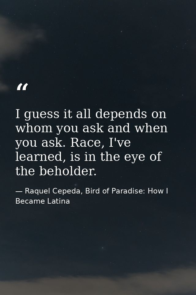 I guess it all depends on whom you ask and when you ask. Race, I've learned, is in the eye of the beholder. — Raquel Cepeda, Bird of Paradise: How I Became Latina