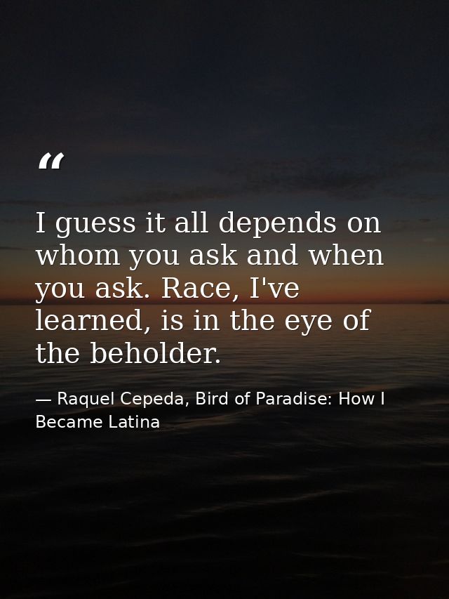 I guess it all depends on whom you ask and when you ask. Race, I've learned, is in the eye of the beholder. — Raquel Cepeda, Bird of Paradise: How I Became Latina