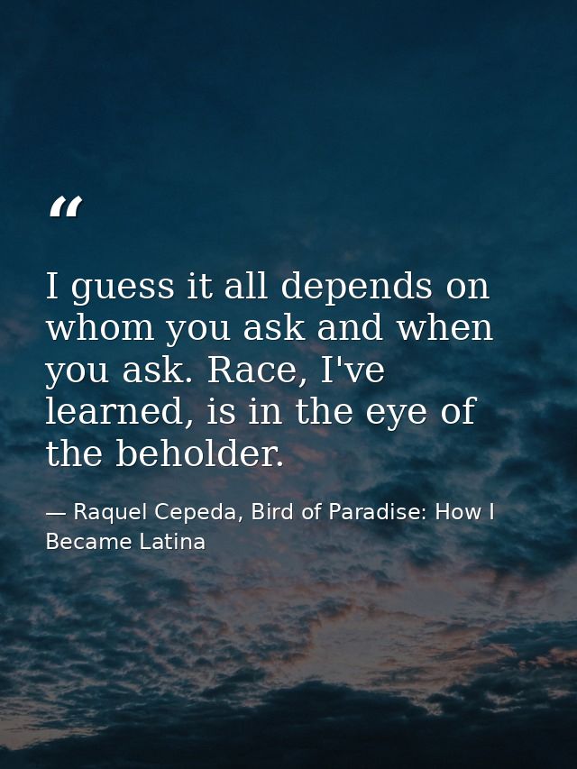 I guess it all depends on whom you ask and when you ask. Race, I've learned, is in the eye of the beholder. — Raquel Cepeda, Bird of Paradise: How I Became Latina