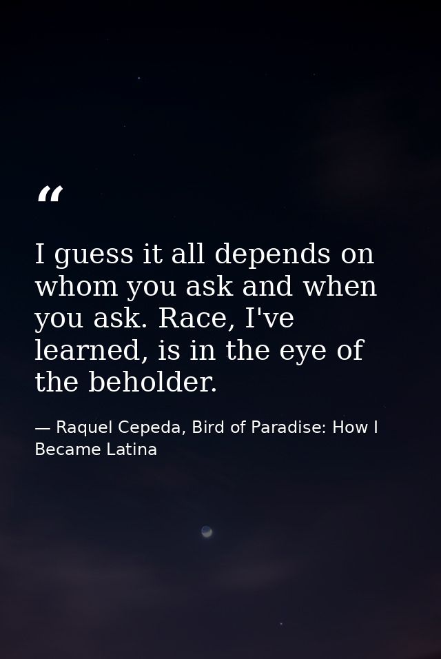 I guess it all depends on whom you ask and when you ask. Race, I've learned, is in the eye of the beholder. — Raquel Cepeda, Bird of Paradise: How I Became Latina