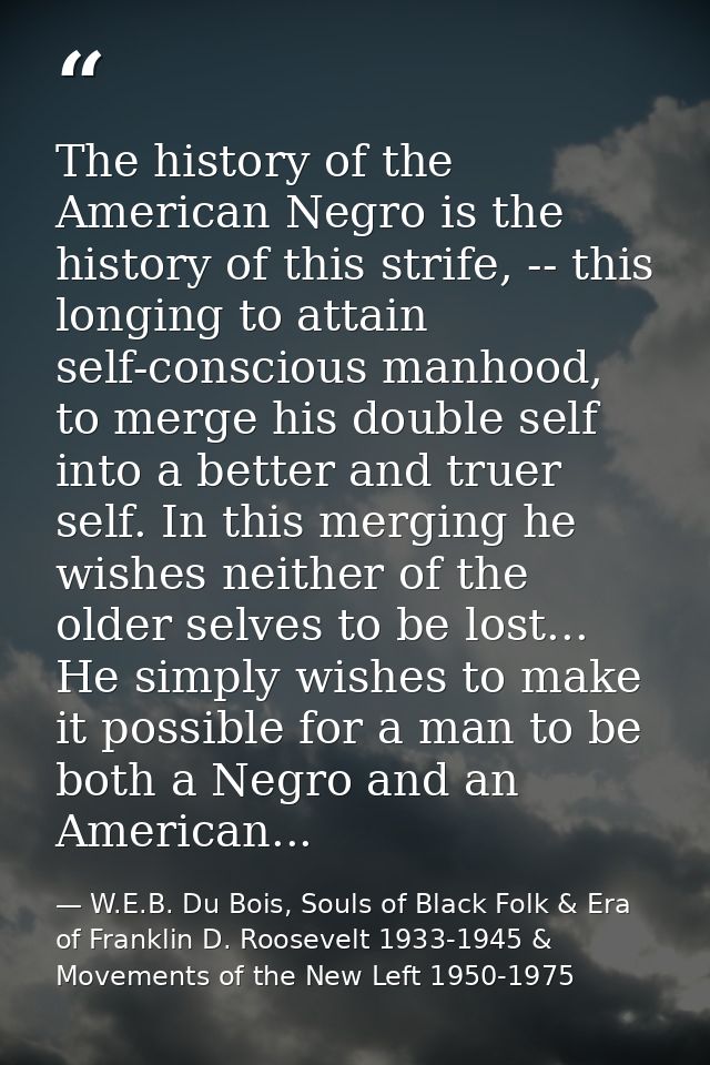 The history of the American Negro is the history of this strife, -- this longing to attain self-conscious manhood, to me — W.E.B. Du Bois, Souls of Black Folk & Era of Franklin D. Roosevelt 1933-1945 & Movements of the New Left 1950-1975