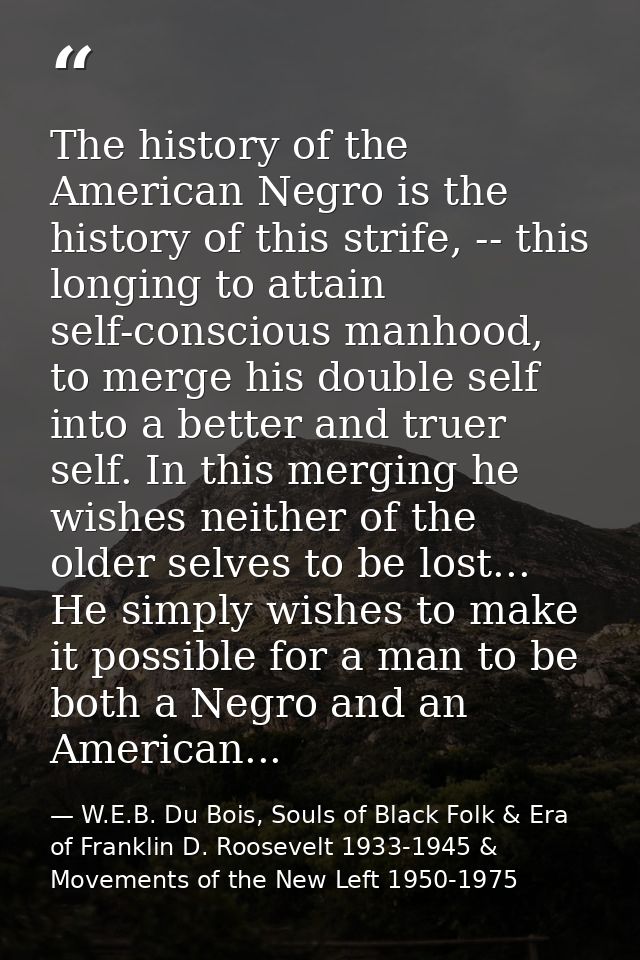 The history of the American Negro is the history of this strife, -- this longing to attain self-conscious manhood, to me — W.E.B. Du Bois, Souls of Black Folk & Era of Franklin D. Roosevelt 1933-1945 & Movements of the New Left 1950-1975