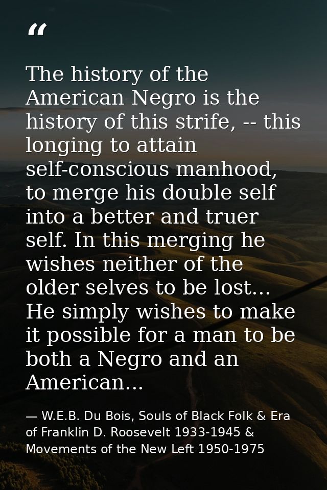 The history of the American Negro is the history of this strife, -- this longing to attain self-conscious manhood, to me — W.E.B. Du Bois, Souls of Black Folk & Era of Franklin D. Roosevelt 1933-1945 & Movements of the New Left 1950-1975