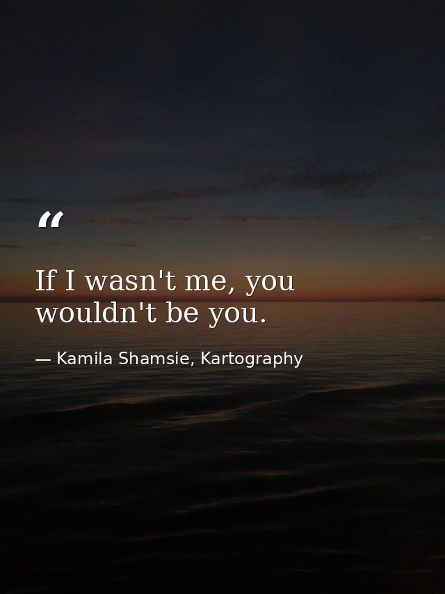 If I wasn't me, you wouldn't be you. — Kamila Shamsie, Kartography