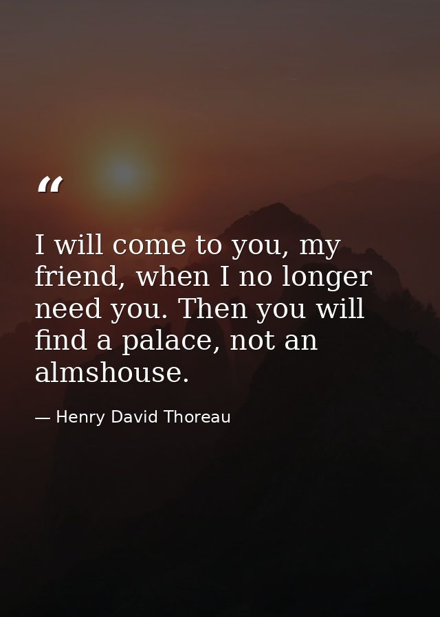 I will come to you, my friend, when I no longer need you. Then you will find a palace, not an almshouse. — Henry David Thoreau