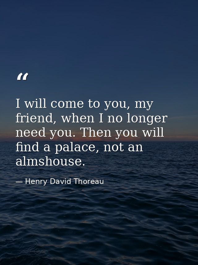I will come to you, my friend, when I no longer need you. Then you will find a palace, not an almshouse. — Henry David Thoreau