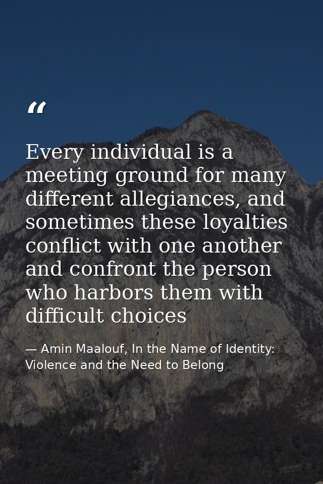 Every individual is a meeting ground for many different allegiances, and sometimes these loyalties conflict with one ano — Amin Maalouf, In the Name of Identity: Violence and the Need to Belong