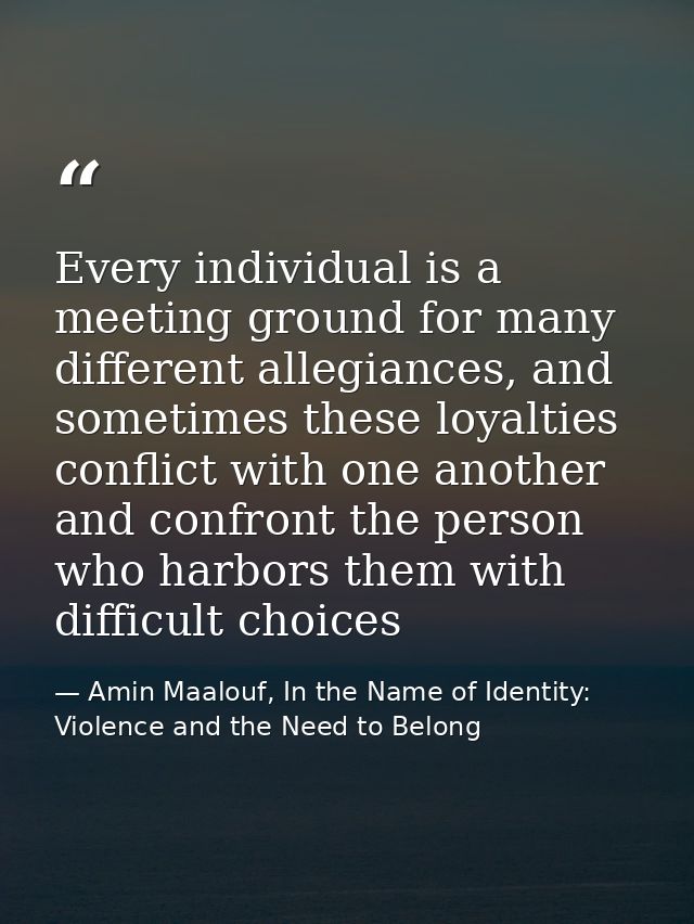 Every individual is a meeting ground for many different allegiances, and sometimes these loyalties conflict with one ano — Amin Maalouf, In the Name of Identity: Violence and the Need to Belong