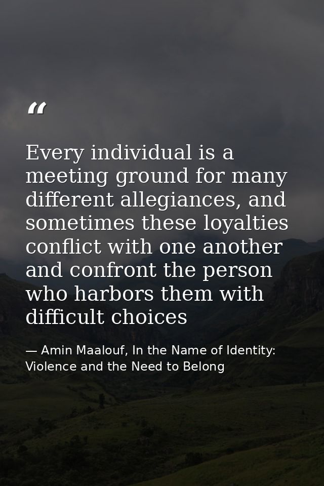 Every individual is a meeting ground for many different allegiances, and sometimes these loyalties conflict with one ano — Amin Maalouf, In the Name of Identity: Violence and the Need to Belong
